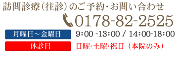 訪問診療(往診)のご予約・お問い合わせ 0178-82-2525 月曜日～土曜日9：00～13：00/14：00～18：00 休診日：日曜・祝日・第3土曜日